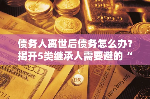 济南债务人离世后债务怎么办？揭开5类继承人需要避的“坑”