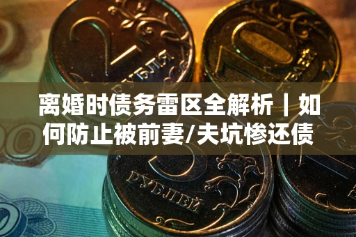 济南离婚时债务雷区全解析｜如何防止被前妻/夫坑惨还债？