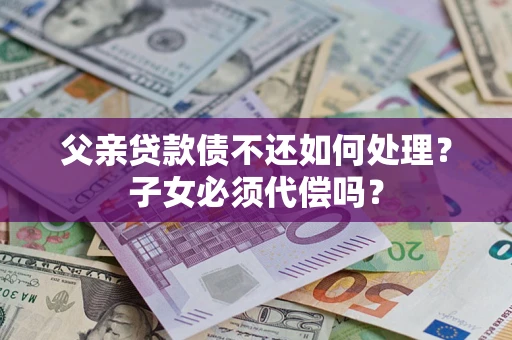 济南父亲贷款债不还如何处理？子女必须代偿吗？