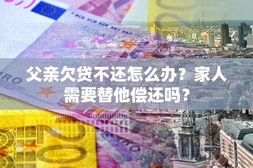 济南父亲欠贷不还怎么办？家人需要替他偿还吗？