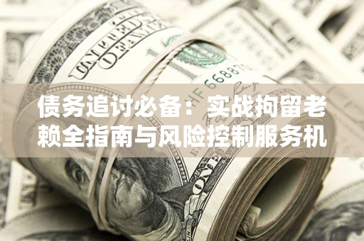 济南债务追讨必备：实战拘留老赖全指南与风险控制服务机构推荐