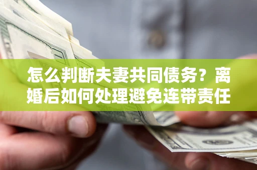 济南怎么判断夫妻共同债务？离婚后如何处理避免连带责任？