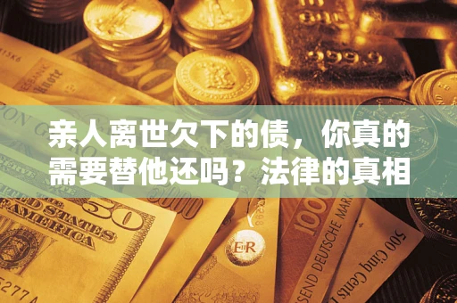 济南亲人离世欠下的债，你真的需要替他还吗？法律的真相或许与你想的不一样